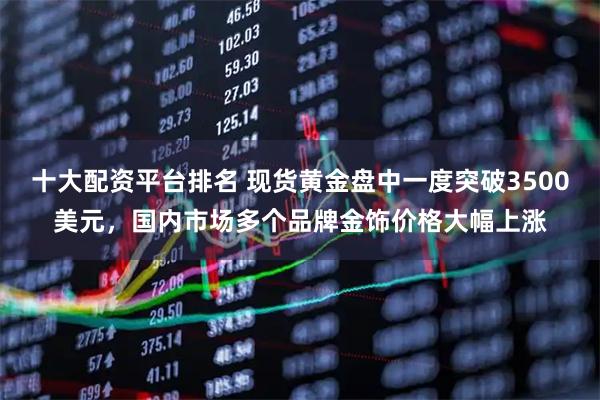 十大配资平台排名 现货黄金盘中一度突破3500美元，国内市场多个品牌金饰价格大幅上涨