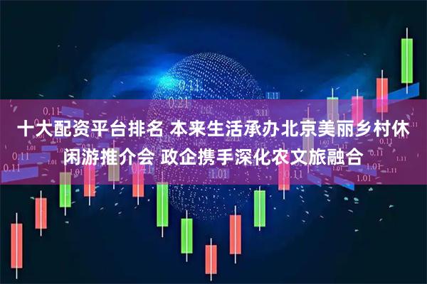 十大配资平台排名 本来生活承办北京美丽乡村休闲游推介会 政企携手深化农文旅融合
