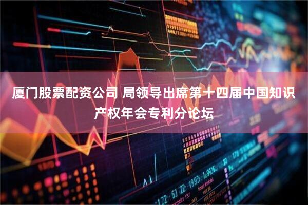 厦门股票配资公司 局领导出席第十四届中国知识产权年会专利分论坛