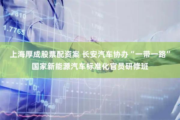 上海厚成股票配资案 长安汽车协办“一带一路”国家新能源汽车标准化官员研修班