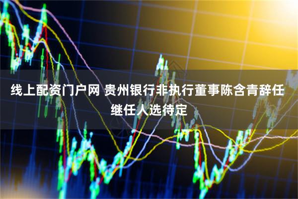 线上配资门户网 贵州银行非执行董事陈含青辞任 继任人选待定