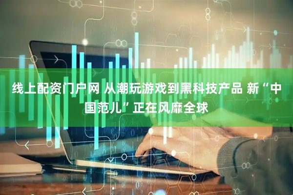 线上配资门户网 从潮玩游戏到黑科技产品 新“中国范儿”正在风靡全球