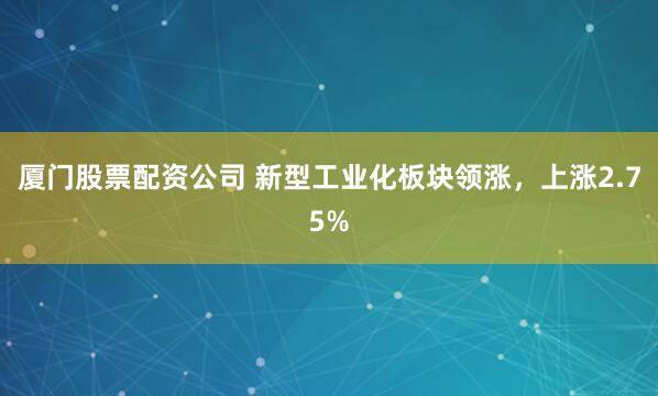厦门股票配资公司 新型工业化板块领涨，上涨2.75%