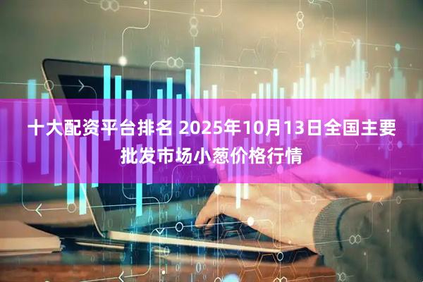 十大配资平台排名 2025年10月13日全国主要批发市场小葱价格行情