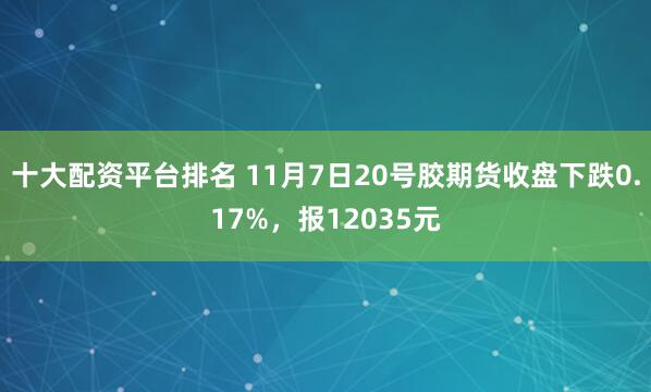 十大配资平台排名 11月7日20号胶期货收盘下跌0.17%，报12035元