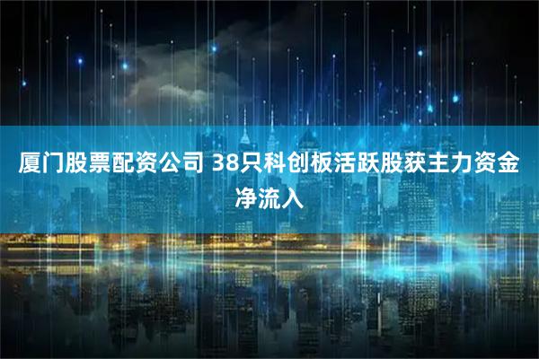 厦门股票配资公司 38只科创板活跃股获主力资金净流入