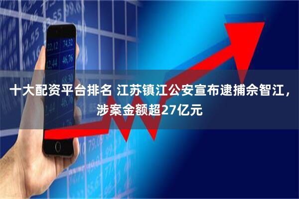 十大配资平台排名 江苏镇江公安宣布逮捕佘智江，涉案金额超27亿元