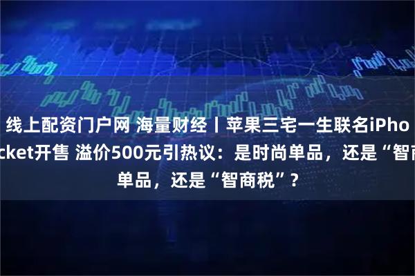 线上配资门户网 海量财经丨苹果三宅一生联名iPhone Pocket开售 溢价500元引热议：是时尚单品，还是“智商税”？