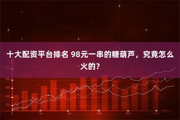 十大配资平台排名 98元一串的糖葫芦，究竟怎么火的？
