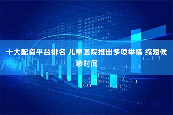 十大配资平台排名 儿童医院推出多项举措 缩短候诊时间