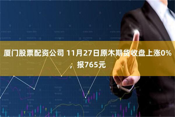 厦门股票配资公司 11月27日原木期货收盘上涨0%，报765元