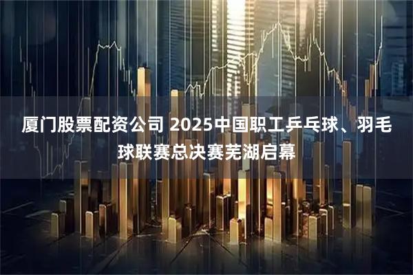 厦门股票配资公司 2025中国职工乒乓球、羽毛球联赛总决赛芜湖启幕