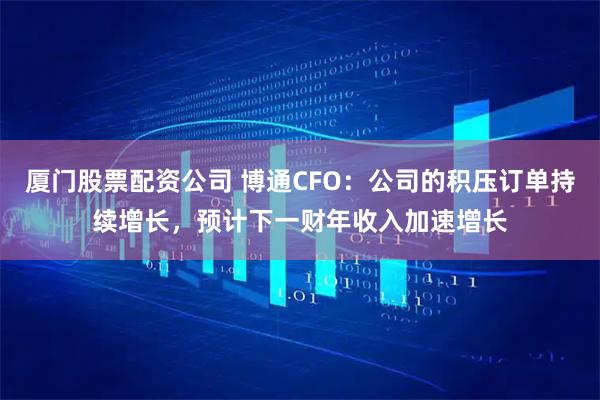 厦门股票配资公司 博通CFO：公司的积压订单持续增长，预计下一财年收入加速增长
