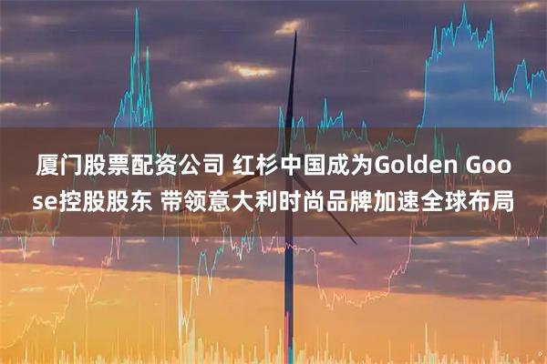 厦门股票配资公司 红杉中国成为Golden Goose控股股东 带领意大利时尚品牌加速全球布局