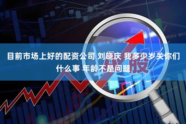 目前市场上好的配资公司 刘晓庆 我多少岁关你们什么事 年龄不是问题
