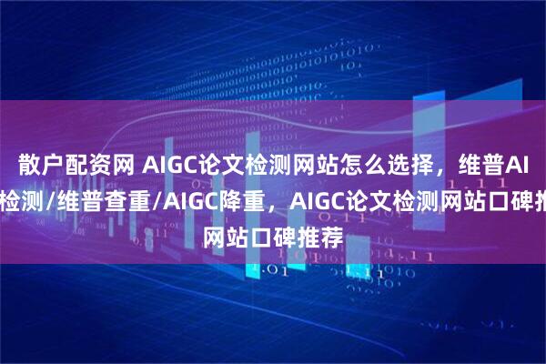 散户配资网 AIGC论文检测网站怎么选择，维普AIGC检测/维普查重/AIGC降重，AIGC论文检测网站口碑推荐