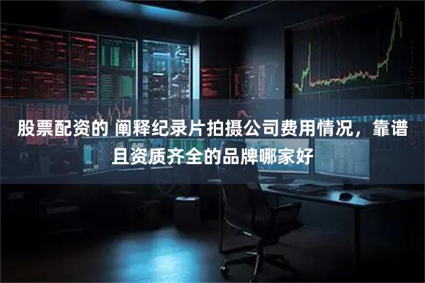 股票配资的 阐释纪录片拍摄公司费用情况，靠谱且资质齐全的品牌哪家好