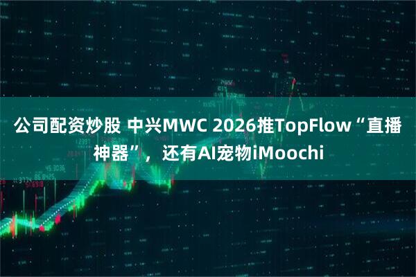 公司配资炒股 中兴MWC 2026推TopFlow“直播神器”，还有AI宠物iMoochi