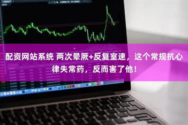 配资网站系统 两次晕厥+反复室速，这个常规抗心律失常药，反而害了他！