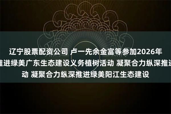 辽宁股票配资公司 卢一先余金富等参加2026年全省五级林长联动推进绿美广东生态建设义务植树活动 凝聚合力纵深推进绿美阳江生态建设