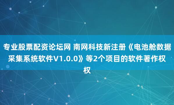 专业股票配资论坛网 南网科技新注册《电池舱数据采集系统软件V1.0.0》等2个项目的软件著作权