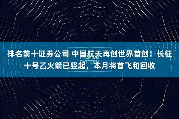 排名前十证券公司 中国航天再创世界首创!长征十号乙火箭已竖起,本月将首飞和回收