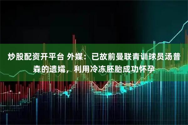 炒股配资开平台 外媒:已故前曼联青训球员汤普森的遗孀,利用冷冻胚胎成功怀孕