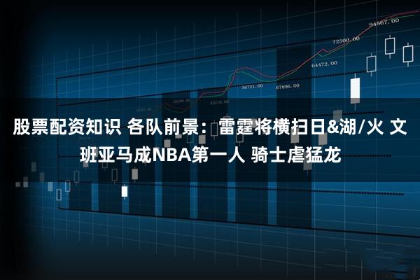 股票配资知识 各队前景：雷霆将横扫日&湖/火 文班亚马成NBA第一人 骑士虐猛龙