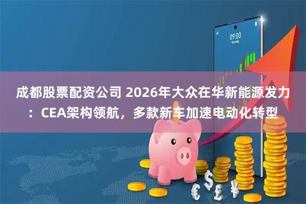 成都股票配资公司 2026年大众在华新能源发力：CEA架构领航，多款新车加速电动化转型