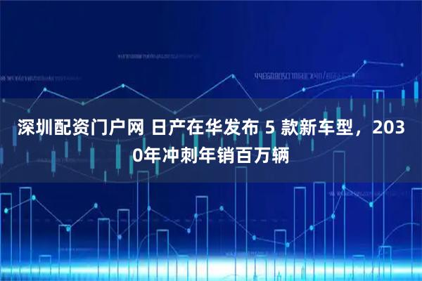 深圳配资门户网 日产在华发布 5 款新车型，2030年冲刺年销百万辆