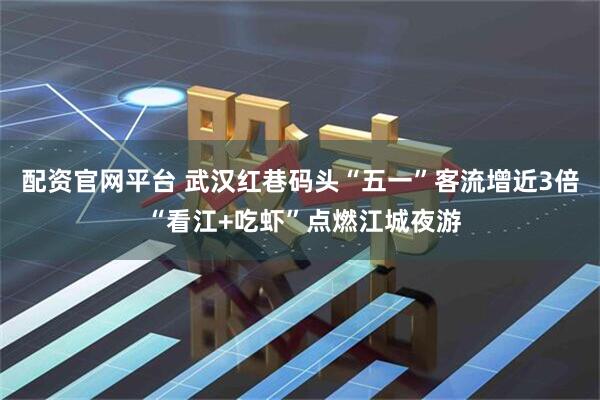 配资官网平台 武汉红巷码头“五一”客流增近3倍 “看江+吃虾”点燃江城夜游