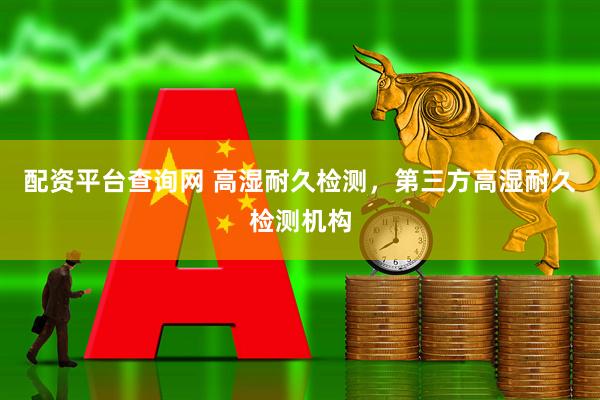 配资平台查询网 高湿耐久检测，第三方高湿耐久检测机构