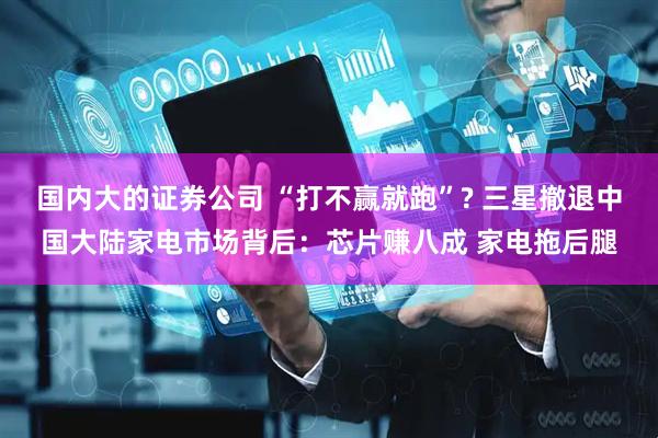 国内大的证券公司 “打不赢就跑”? 三星撤退中国大陆家电市场背后：芯片赚八成 家电拖后腿