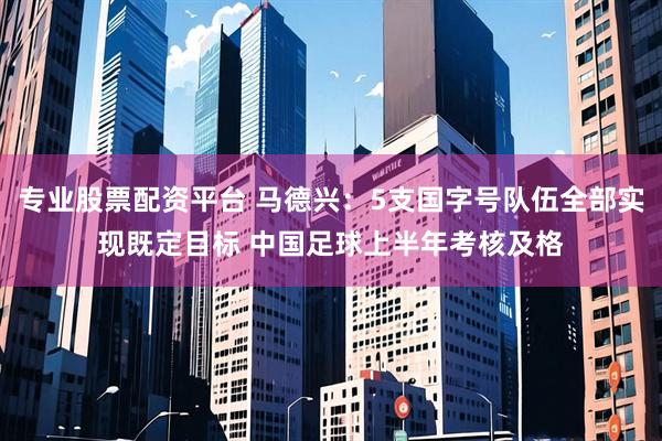 专业股票配资平台 马德兴：5支国字号队伍全部实现既定目标 中国足球上半年考核及格
