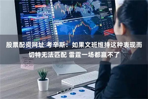 股票配资网址 考辛斯：如果文班维持这种表现而切特无法匹配 雷霆一场都赢不了